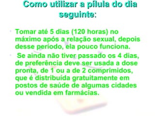     Como utilizar a pílula do dia Como utilizar a pílula do dia 
seguinteseguinte::
• Tomar até 5 dias (120 horas) no 
máximo após a relação sexual, depois 
desse período, ela pouco funciona. 
•  Se ainda não tiver passado os 4 dias, 
de preferência deve ser usada a dose 
pronta, de 1 ou a de 2 comprimidos, 
que é distribuída gratuitamente em 
postos de saúde de algumas cidades 
ou vendida em farmácias.
 