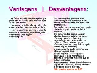 Vantagens | DesvantagensVantagens | Desvantagens::
•   O único método contraceptivo que
pode ser utilizado pela mulher após
a relação sexual.
•   No caso de falha do método, não
causa efeitos transversais no feto.
•   Não é abortiva, previne o aborto
• Previne a Gravidez Não-Planejada
como mais uma opção
contraceptiva.
• Os comprimidos possuem alta
concentração de hormonas e só
devem ser utilizadas em casos de
emergência.
• Em mulheres que amamentam, pode
diminuir a quantidade do leite
materno.
• Os comprimidos podem causar
efeitos transversais leves como:
náuseas, vómitos, tontura,
desconforto nos seios e dor de
cabeça. (Para  minimizar as
náuseas tome os comprimidos após
comer algum alimento)
• A menstruação pode adiantar ou
atrasar alguns dias.
• O uso repetido ou frequente,
desregula o ciclo menstrual e
facilita a gravidez mais do que os
outros métodos.
• Medicamentos, como barbitúricos e
alguns antibióticos, podem reduzir
a eficácia deste método.
• Não previne contra as DST.
 