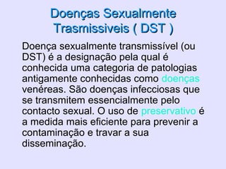 Doenças SexualmenteDoenças Sexualmente
Trasmissiveis ( DST )Trasmissiveis ( DST )
• Doença sexualmente transmissível (ou
DST) é a designação pela qual é
conhecida uma categoria de patologias
antigamente conhecidas como doenças
venéreas. São doenças infecciosas que
se transmitem essencialmente pelo
contacto sexual. O uso de preservativo é
a medida mais eficiente para prevenir a
contaminação e travar a sua
disseminação.
 