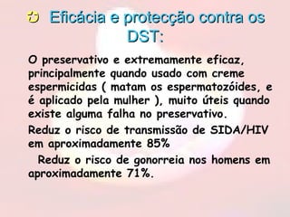  Eficácia e protecção contra osEficácia e protecção contra os
DST:DST:
• O preservativo e extremamente eficaz,
principalmente quando usado com creme
espermicidas ( matam os espermatozóides, e
é aplicado pela mulher ), muito úteis quando
existe alguma falha no preservativo.
• Reduz o risco de transmissão de SIDA/HIV
em aproximadamente 85%
• Reduz o risco de gonorreia nos homens em
aproximadamente 71%.
 