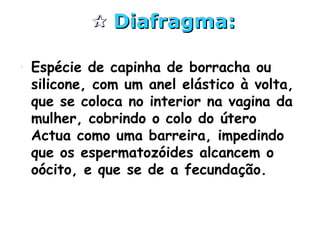  Diafragma:Diafragma:
• Espécie de capinha de borracha ou
silicone, com um anel elástico à volta,
que se coloca no interior na vagina da
mulher, cobrindo o colo do útero
Actua como uma barreira, impedindo
que os espermatozóides alcancem o
oócito, e que se de a fecundação.
 