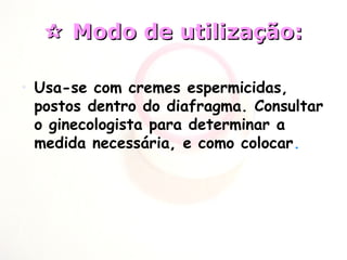  Modo de utilização:Modo de utilização:
• Usa-se com cremes espermicidas,
postos dentro do diafragma. Consultar
o ginecologista para determinar a
medida necessária, e como colocar.
 