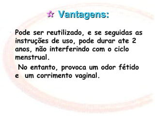  Vantagens:Vantagens:
• Pode ser reutilizado, e se seguidas as
instruções de uso, pode durar ate 2
anos, não interferindo com o ciclo
menstrual.
• No entanto, provoca um odor fétido
e um corrimento vaginal.
 