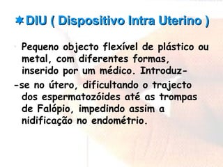 DIU ( Dispositivo Intra Uterino )DIU ( Dispositivo Intra Uterino )
• Pequeno objecto flexível de plástico ou
metal, com diferentes formas,
inserido por um médico. Introduz-
-se no útero, dificultando o trajecto
dos espermatozóides até as trompas
de Falópio, impedindo assim a
nidificação no endométrio.
 