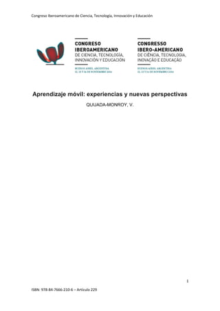 Congreso Iberoamericano de Ciencia, Tecnología, Innovación y Educación
1
ISBN: 978-84-7666-210-6 – Artículo 229
Aprendizaje móvil: experiencias y nuevas perspectivas
QUIJADA-MONROY, V.
 