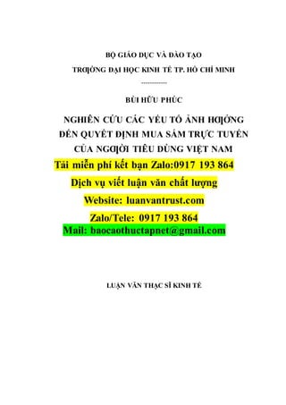 BỘ GIÁO DỤC VÀ ĐÀO TẠO
TRƢỜNG ĐẠI HỌC KINH TẾ TP. HỒ CHÍ MINH
------------
BÙI HỮU PHÚC
NGHIÊN CỨU CÁC YẾU TỐ ẢNH HƢỞNG
ĐẾN QUYẾT ĐỊNH MUA SẮM TRỰC TUYẾN
CỦA NGƢỜI TIÊU DÙNG VIỆT NAM
Tải miễn phí kết bạn Zalo:0917 193 864
Dịch vụ viết luận văn chất lượng
Website: luanvantrust.com
Zalo/Tele: 0917 193 864
Mail: baocaothuctapnet@gmail.com
LUẬN VĂN THẠC SĨ KINH TẾ
 