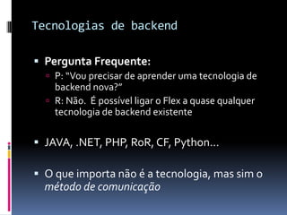 Tecnologias de backend

 Pergunta Frequente:
   P: “Vou precisar de aprender uma tecnologia de
    backend nova?”
   R: Não. É possível ligar o Flex a quase qualquer
    tecnologia de backend existente

 JAVA, .NET, PHP, RoR, CF, Python...

 O que importa não é a tecnologia, mas sim o
  método de comunicação
 