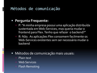 Métodos de comunicação

 Pergunta Frequente:
   P: “A minha empresa possui uma aplicação distribuída
    sustentada em Web-Services, mas queria mudar o
    frontend para Flex. Tenho que refazer o backend?”
   R: Não. As aplicações Flex consomem facilmente os
    Web-Services existentes sem ser necessário mudar o
    backend


 Métodos de comunicação mais usuais:
   Plain text
   Web Services
   Flash Remoting
 