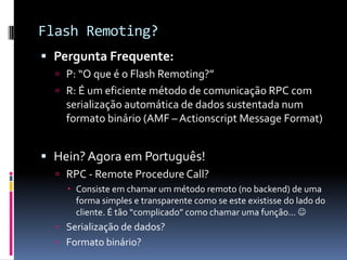 Flash Remoting?
 Pergunta Frequente:
   P: “O que é o Flash Remoting?”
   R: É um eficiente método de comunicação RPC com
    serialização automática de dados sustentada num
    formato binário (AMF – Actionscript Message Format)


 Hein? Agora em Português!
   RPC - Remote Procedure Call?
     Consiste em chamar um método remoto (no backend) de uma
      forma simples e transparente como se este existisse do lado do
      cliente. É tão “complicado” como chamar uma função... 
   Serialização de dados?
   Formato binário?
 