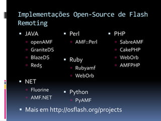 Implementações Open-Source de Flash
Remoting
 JAVA           Perl           PHP
   openAMF        AMF::Perl      SabreAMF
   GraniteDS                      CakePHP
   BlazeDS                        WebOrb
                 Ruby
   Red5                           AMFPHP
                   Rubyamf
                   WebOrb
 NET
   Fluorine
                 Python
   AMF.NET
                   PyAMF

 Mais em http://osflash.org/projects
 