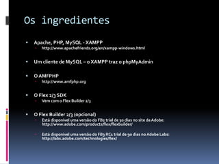 Os ingredientes
   Apache, PHP, MySQL - XAMPP
       http://www.apachefriends.org/en/xampp-windows.html


   Um cliente de MySQL – o XAMPP traz o phpMyAdmin

   O AMFPHP
       http://www.amfphp.org


   O Flex 2/3 SDK
       Vem com o Flex Builder 2/3


   O Flex Builder 2/3 (opcional)
       Está disponível uma versão do FB2 trial de 30 dias no site da Adobe:
        http://www.adobe.com/products/flex/flexbuilder/

       Está disponível uma versão do FB3 RC1 trial de 90 dias no Adobe Labs:
        http://labs.adobe.com/technologies/flex/
 
