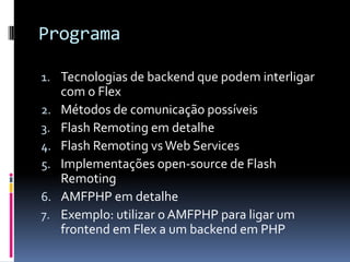 Programa

1. Tecnologias de backend que podem interligar
     com o Flex
2.   Métodos de comunicação possíveis
3.   Flash Remoting em detalhe
4.   Flash Remoting vs Web Services
5.   Implementações open-source de Flash
     Remoting
6.   AMFPHP em detalhe
7.   Exemplo: utilizar o AMFPHP para ligar um
     frontend em Flex a um backend em PHP
 