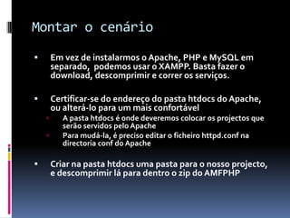 Montar o cenário
       Em vez de instalarmos o Apache, PHP e MySQL em
        separado, podemos usar o XAMPP. Basta fazer o
        download, descomprimir e correr os serviços.

       Certificar-se do endereço do pasta htdocs do Apache,
        ou alterá-lo para um mais confortável
          A pasta htdocs é onde deveremos colocar os projectos que
           serão servidos pelo Apache
          Para mudá-la, é preciso editar o ficheiro httpd.conf na
           directoria conf do Apache

       Criar na pasta htdocs uma pasta para o nosso projecto,
        e descomprimir lá para dentro o zip do AMFPHP
 