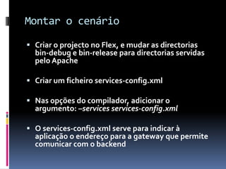 Montar o cenário

 Criar o projecto no Flex, e mudar as directorias
  bin-debug e bin-release para directorias servidas
  pelo Apache

 Criar um ficheiro services-config.xml

 Nas opções do compilador, adicionar o
  argumento: –services services-config.xml

 O services-config.xml serve para indicar à
  aplicação o endereço para a gateway que permite
  comunicar com o backend
 