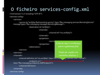 O ficheiro services-config.xml
<?xml version="1.0" encoding="UTF-8"?>
<services-config>
     <services>
            <service id="amfphp-flashremoting-service" class="flex.messaging.services.RemotingService"
     messageTypes="flex.messaging.messages.RemotingMessage">
                         <destination id="amfphp">
                                     <channels>
                                                  <channel ref="my-amfphp"/>
                                     </channels>
                                     <properties>
                                                  <source>*</source>
                                     </properties>          Colocar aqui o endereço
                         </destination>                        para o gateway.php
            </service>
     </services>                                               Pode ser usado um
     <channels>                                                caminho relativo :)
            <channel-definition id="my-amfphp" class="mx.messaging.channels.AMFChannel">
                         <endpoint uri="http://localhost/riapt/backend/amfphp/gateway.php"
     class="flex.messaging.endpoints.AMFEndpoint"/>
            </channel-definition>
     </channels>
</services-config>
 