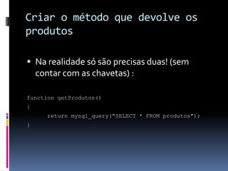 Criar o método que devolve os
produtos

 Na realidade só são precisas duas! (sem
    contar com as chavetas) :

function getProdutos()
{
       return mysql_query("SELECT * FROM produtos");
}
 