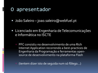 O apresentador
 João Saleiro – joao.saleiro@webfuel.pt

 Licenciado em Engenharia de Telecomunicações
  e Informática no ISCTE

   PFC consistiu no desenvolvimento de uma Rich
    Internet Application recorrendo a best-practices de
    Engenharia da Programação e ferramentas open-
    source de desenvolvimento na plataforma Flash

   (tentem dizer isto de seguida num só fôlego...)
 