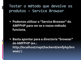 Testar o método que devolve os
produtos – Service Browser

 Podemos utilizar o “Service Browser” do
  AMFPHP para ver se o nosso método
  funciona.

 Basta apontar para a directoria ”browser”
  do AMFPHP (ex.:
  http://localhost/riapt/backend/amfphp/bro
  wser/ )
 