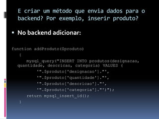 E criar um método que envia dados para o
  backend? Por exemplo, inserir produto?

 No backend adicionar:

function addProduto($produto)
   {
      mysql_query("INSERT INTO produtos(designacao,
  quantidade, descricao, categoria) VALUES (
          '".$produto['designacao']."',
          '".$produto['quantidade']."',
          '".$produto['descricao']."',
          '".$produto['categoria']."')");
      return mysql_insert_id();
   }
 