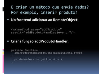 E criar um método que envia dados?
  Por exemplo, inserir produto?
 No frontend adicionar ao RemoteObject:

  <mx:method name="addProduto"
  result="addProdutoHandler(event)"/>


 Criar a função addProdutoHandler:

  private function
    addProdutoHandler(event:ResultEvent):void
  {
    produtosService.getProdutos();
  }
 