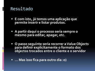 Resultado

 E com isto, já temos uma aplicação que
  permite inserir e listar produtos.

 A partir daqui o processo seria sempre o
  mesmo para editar, apagar, etc.

 O passo seguinte seria recorrer a Value Objects
  para definir explicitamente o formato dos
  objectos trocados entre o cliente e o servidor

 ... Mas isso fica para outro dia :o)
 