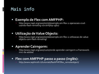 Mais info

 Exemplo de Flex com AMFPHP:
     http://www.riapt.org/2007/07/16/exemplo-em-flex-2-operacoes-crud-
      usando-flash-remoting-via-amfphp-19b2/


 Utilização de Value Objects:
     http://www.riapt.org/2007/07/16/exemplo-em-flex-2-utilizacao-de-value-
      objects-com-flash-remoting/


 Aprender Cairngorm:
     http://www.riapt.org/2007/12/07/onde-aprender-cairngorm-a-framework-
      mvc-da-adobe/

 Flex com AMFPHP passo a passo (inglês):
     http://www.sephiroth.it/tutorials/flashPHP/flex_remoteobject/
 