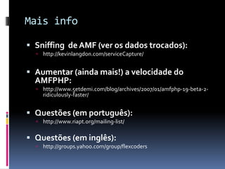 Mais info

 Sniffing de AMF (ver os dados trocados):
   http://kevinlangdon.com/serviceCapture/


 Aumentar (ainda mais!) a velocidade do
  AMFPHP:
   http://www.5etdemi.com/blog/archives/2007/01/amfphp-19-beta-2-
    ridiculously-faster/


 Questões (em português):
   http://www.riapt.org/mailing-list/


 Questões (em inglês):
   http://groups.yahoo.com/group/flexcoders
 