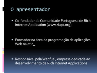 O apresentador
 Co-fundador da Comunidade Portuguesa de Rich
  Internet Application (www.riapt.org)


 Formador na área da programação de aplicações
  Web na etic_


 Responsável pela Webfuel, empresa dedicada ao
  desenvolvimento de Rich Internet Applications
 