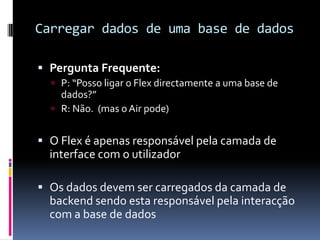 Carregar dados de uma base de dados

 Pergunta Frequente:
   P: “Posso ligar o Flex directamente a uma base de
    dados?”
   R: Não. (mas o Air pode)


 O Flex é apenas responsável pela camada de
  interface com o utilizador

 Os dados devem ser carregados da camada de
  backend sendo esta responsável pela interacção
  com a base de dados
 