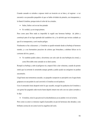 66
Cuando cansado se retiraba a reposar sintió un tironcito en su bata y al regresar a ver
encontró a un pescadito pequeñito al que se había olvidado de pintarlo, era transparente y
lo llamó Cristalino, porque tenía el color de los cristales.
• Señor, Señor a mí no me has pintado
• Es verdad y ya no tengo pintura.
Pero como para Dios nada es imposible le regaló una hermosa burbuja de jabón y
construyó para él un lago apartado del caudaloso río; y le advirtió que tuviera cuidado ya
que él es transparente y corrí mucho peligro.
Finalmente se fue a descansar y Cristalino se quedó mirando desde su burbuja el hermoso
mundo, y a sus hermanitos pececitos de colores que brincaban y saltaban felices en la
corriente del río y pensó....
• Yo también podría saltar y divertirme con solo salir de esta burbujita de cristal, y
como Dios debe estar cansado no se dará cuenta.
Rompió su burbuja y saltó al peligroso río, empezó feliz a dar volteretas, cuando de pronto
sintió que la corriente le arrastraba aunque gritaba y pedía ayuda sus amiguitos no podían
encontrarlo.
Llegó hasta una tormentosa cascada y su pequeño cuerpecito se precipitó con el agua hasta
golpearse en una piedra la cual convirtió a Cristalino en mil pedazos.
Con el estruendo Jesús despertó miró lo que sucedió, recogió los pedacitos de Cristalino y
con goma fue pegando cada trocito hasta dejarlo intacto tan solo con sus ojitos cerrados y
le dijo:
• Cristalino, mira lo que provocó tu desobediencia ya no podrás vivir en la tierra.
Pero como su amor es inmenso regaló al pescadito un par de hermosas alas doradas y una
brillante corona de oro como la de los angelitos del cielo.
 