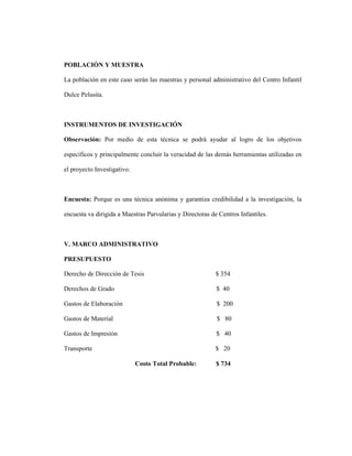 POBLACIÓN Y MUESTRA
La población en este caso serán las maestras y personal administrativo del Centro Infantil
Dulce Pelusita.
INSTRUMENTOS DE INVESTIGACIÓN
Observación: Por medio de esta técnica se podrá ayudar al logro de los objetivos
específicos y principalmente concluir la veracidad de las demás herramientas utilizadas en
el proyecto Investigativo.
Encuesta: Porque es una técnica anónima y garantiza credibilidad a la investigación, la
encuesta va dirigida a Maestras Parvularias y Directoras de Centros Infantiles.
V. MARCO ADMINISTRATIVO
PRESUPUESTO
Derecho de Dirección de Tesis $ 354
Derechos de Grado $ 40
Gastos de Elaboración $ 200
Gastos de Material $ 80
Gastos de Impresión $ 40
Transporte $ 20
Costo Total Probable: $ 734
 