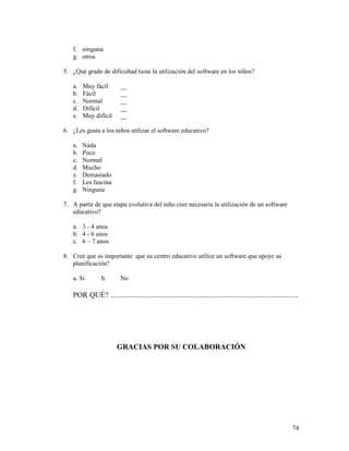 74
f. ninguna
g. otros
5. ¿Qué grado de dificultad tiene la utilización del software en los niños?
a. Muy fácil __
b. Fácil __
c. Normal __
d. Difícil __
e. Muy difícil __
6. ¿Les gusta a los niños utilizar el software educativo?
a. Nada
b. Poco
c. Normal
d. Mucho
e. Demasiado
f. Les fascina
g. Ninguna
7. A partir de que etapa evolutiva del niño cree necesaria la utilización de un software
educativo?
a. 3 - 4 anos
b. 4 - 6 anos
c. 6 – 7 anos
8. Cree que es importante que su centro educativo utilice un software que apoye su
planificación?
a. Si b. No
POR QUÉ? ....................................................................................................
GRACIAS POR SU COLABORACIÓN
 