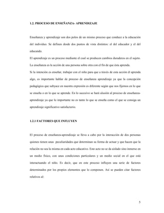 5
1.2. PROCESO DE ENSEÑANZA- APRENDIZAJE
Enseñanza y aprendizaje son dos polos de un mismo proceso que conduce a la educación
del individuo. Se definen desde dos puntos de vista distintos: el del educador y el del
educando.
El aprendizaje es un proceso mediante el cual se producen cambios duraderos en el sujeto.
La enseñanza es la acción de una persona sobre otra con el fin de que ésta aprenda.
Si la intención es enseñar, trabajar con el niño para que a través de esta acción él aprenda
algo, es importante hablar de proceso de enseñanza aprendizaje ya que la concepción
pedagógica que subyace en nuestra expresión es diferente según que nos fijemos en lo que
se enseña o en lo que se aprende. En lo sucesivo se hará alusión al proceso de enseñanza-
aprendizaje ya que lo importante no es tanto lo que se enseña como el que se consiga un
aprendizaje significativo satisfactorio.
1.2.1 FACTORES QUE INFLUYEN
El proceso de enseñanza-aprendizaje se lleva a cabo por la interacción de dos personas
quienes tienen unas peculiaridades que determinan su forma de actuar y que hacen que la
relación no sea la misma en cada acto educativo. Este acto no se da aislado sino inmerso en
un medio físico, con unas condiciones particulares y un medio social en el que está
interactuando el niño. Es decir, que en este proceso influyen una serie de factores
determinados por los propios elementos que lo componen. Así se pueden citar factores
relativos al:
 