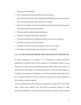 9
• Desarrolla el autoaprendizaje.
• Busca un aprendizaje amplio y profundo de los conocimientos.
• Desarrolla de manera intencional y programada las habilidades requeridas para generar
nuevos conocimientos y para saber aplicarlos a la realidad.
• Promueve las actitudes y valores que se requieren para trabajar de forma comprometida
con el desarrollo de la comunidad y del país.
• Utiliza una amplia variedad de procesos didácticos.
• Incorpora actividades de aprendizaje colaborativo.
• Se sirve de una plataforma tecnológica para apoyar dichos procesos didácticos.
• El profesor se convierte en guía y facilitador.
• Se amplía el ámbito de la interacción humana a través de la tecnología.
• Se incorpora al alumno al proceso de evaluación de su aprendizaje.
1.3.1 LA EVALUACIÓN DENTRO DEL PROCESO ENSEÑANZA-APRENDIZAJE
El objetivo principal de la evaluación es el retroalimentar el proceso enseñanza-
aprendizaje; esto significa que los datos obtenidos en la evaluación servirán a los que
intervienen en dicho proceso (docentes-alumnos) en forma directa para mejorar las
deficiencias que se presenten en la realización del proceso e incidir en el mejoramiento de
la calidad y en consecuencia el rendimiento en el Proceso Enseñanza-Aprendizaje. Para tal
fin, es importante diferenciar el término medición de evaluación, así como la clasificación
de esta última y su función didáctica.
Uno de los problemas que más preocupa a los educadores de nuestros días es el de lograr
medios idóneos para establecer hasta qué punto los educandos alcanzan las metas
educativas preestablecidas; en otros términos, cómo llegar a una justa y válida evaluación
 