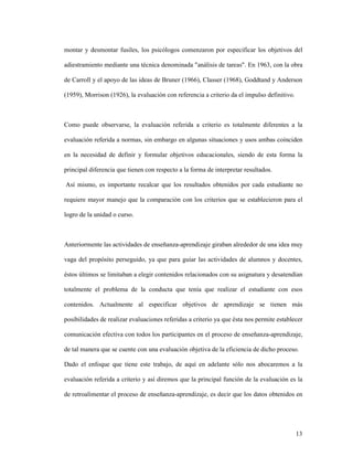 13
montar y desmontar fusiles, los psicólogos comenzaron por especificar los objetivos del
adiestramiento mediante una técnica denominada "análisis de tareas". En 1963, con la obra
de Carroll y el apoyo de las ideas de Bruner (1966), Classer (1968), Goddtand y Anderson
(1959), Morrison (1926), la evaluación con referencia a criterio da el impulso definitivo.
Como puede observarse, la evaluación referida a criterio es totalmente diferentes a la
evaluación referida a normas, sin embargo en algunas situaciones y usos ambas coinciden
en la necesidad de definir y formular objetivos educacionales, siendo de esta forma la
principal diferencia que tienen con respecto a la forma de interpretar resultados.
Así mismo, es importante recalcar que los resultados obtenidos por cada estudiante no
requiere mayor manejo que la comparación con los criterios que se establecieron para el
logro de la unidad o curso.
Anteriormente las actividades de enseñanza-aprendizaje giraban alrededor de una idea muy
vaga del propósito perseguido, ya que para guiar las actividades de alumnos y docentes,
éstos últimos se limitaban a elegir contenidos relacionados con su asignatura y desatendían
totalmente el problema de la conducta que tenía que realizar el estudiante con esos
contenidos. Actualmente al especificar objetivos de aprendizaje se tienen más
posibilidades de realizar evaluaciones referidas a criterio ya que ésta nos permite establecer
comunicación efectiva con todos los participantes en el proceso de enseñanza-aprendizaje,
de tal manera que se cuente con una evaluación objetiva de la eficiencia de dicho proceso.
Dado el enfoque que tiene este trabajo, de aquí en adelante sólo nos abocaremos a la
evaluación referida a criterio y así diremos que la principal función de la evaluación es la
de retroalimentar el proceso de enseñanza-aprendizaje, es decir que los datos obtenidos en
 