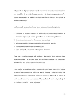 15
indispensable en el proceso educativo puede proporcionar una visión clara de los errores
para corregirlos, de los obstáculos para superarlos y de los aciertos para mejorarlos" y
cumplir de esta manera las funciones que tienen la evaluación educativa en el proceso de
enseñanza-aprendizaje.
Las funciones de la evaluación a las que hemos hecho mención, son las siguientes:
1.- Determinar los resultados obtenidos en la enseñanza con los métodos y materiales de
instrucción empleados, lo cual nos ayuda a hacer las modificaciones pertinentes.
2.- Proporcionar retroalimentación al mecanismo de aprendizaje.
3.- Asignar calificaciones justas y representativas del aprendizaje ocurrido.
4.- Planear las siguientes experiencias de aprendizaje.
5.- Juzgar lo adecuado o inadecuado de los objetivos planteados.
Todas éstas y otras funciones que se le adjudican a la evaluación tienen en común el que
están dirigidas todas a un fin común que es el de incrementar la calidad y en consecuencia
el rendimiento, en el proceso de enseñanza-aprendizaje.
Por lo anterior, la evaluación constituye un sistema de control que se lleva a cabo vigilando
el logro de los objetivos de la instrucción por los maestros, a fin de determinar qué
instrucción correctiva o suplementaria se necesita, localizar los defectos de los métodos de
enseñanza y determinar las razones de esos defectos, además de facilitar el aprendizaje de
los estudiantes y describir y juzgar su progreso.
 