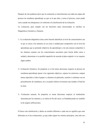 16
Después de esto podemos decir que la evaluación se interrelaciona con todas las etapas del
proceso de enseñanza aprendizaje ya que es la que abre y cierra el proceso, como podrá
verse cuando nos aboquemos a lo referente a la clasificación de la evaluación.
La evaluación, para cumplir con las funciones antes mencionadas se clasifica en
Diagnóstica, Formativa y Sumaria.
1.- La evaluación diagnóstica tiene como función identificar el nivel de conocimientos con
el que se inicia a los alumnos en un curso o unidad para compararlos con el nivel de
aprendizaje que se pretende (objetivos de aprendizaje) y de esta manera comprobar si
los alumnos cuentan con los conocimientos necesarios para iniciar dicho curso o
unidad y determinar si es posible impartirlo de acuerdo al plan original o si se requiere
algún cambio.
2.- Evaluación formativa. Su propósito es el de tomar decisiones respecto al proceso de
enseñanza-aprendizaje (pasar a los siguientes objetivos, repasar los anteriores, asignar
tareas especiales a todo el grupo o a alumnos en particular, sustituir o continuar con un
procedimiento de enseñanza, etc.) se puede realizar al terminar una unidad, al final de
la clase.
3.- Evaluación sumaria. Su propósito es tomar decisiones respecto al rendimiento
alcanzado por los alumnos y se realiza al fin del curso, su finalidad puede ser también
la de asignar calificaciones.
El hacer esta clasificación y darles un nombre diferente a cada una no significa que sean
diferentes en sí las evaluaciones, ya que todas siguen los mismos principios, sino sólo nos
 