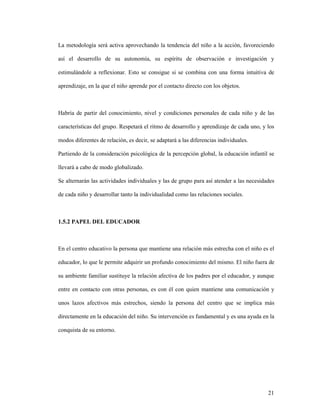21
La metodología será activa aprovechando la tendencia del niño a la acción, favoreciendo
así el desarrollo de su autonomía, su espíritu de observación e investigación y
estimulándole a reflexionar. Esto se consigue si se combina con una forma intuitiva de
aprendizaje, en la que el niño aprende por el contacto directo con los objetos.
Habría de partir del conocimiento, nivel y condiciones personales de cada niño y de las
características del grupo. Respetará el ritmo de desarrollo y aprendizaje de cada uno, y los
modos diferentes de relación, es decir, se adaptará a las diferencias individuales.
Partiendo de la consideración psicológica de la percepción global, la educación infantil se
llevará a cabo de modo globalizado.
Se alternarán las actividades individuales y las de grupo para así atender a las necesidades
de cada niño y desarrollar tanto la individualidad como las relaciones sociales.
1.5.2 PAPEL DEL EDUCADOR
En el centro educativo la persona que mantiene una relación más estrecha con el niño es el
educador, lo que le permite adquirir un profundo conocimiento del mismo. El niño fuera de
su ambiente familiar sustituye la relación afectiva de los padres por el educador, y aunque
entre en contacto con otras personas, es con él con quien mantiene una comunicación y
unos lazos afectivos más estrechos, siendo la persona del centro que se implica más
directamente en la educación del niño. Su intervención es fundamental y es una ayuda en la
conquista de su entorno.
 