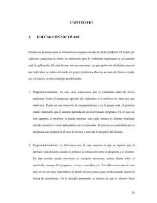 30
CAPITULO III
3. EDUCAR CON SOFTWARE
Diseñar un producto para la formación no asegura el éxito de dicho producto. El diseño del
software condiciona la forma de utilización pero lo realmente importante es el contexto
real de aplicación. De esta forma, nos encontramos con que productos diseñados para un
uso individual se están utilizando en grupo, productos abiertos se usan de forma cerrada,
etc. De hecho, existen múltiples posibilidades.
1. Programa-Estudiante. En este caso, suponemos que el estudiante actúa de forma
autónoma frente al programa, aprende del ordenador y el profesor no tiene por que
intervenir. Puede ser una situación de autoaprendizaje o en la propia aula, al profesor
puede interesarle que el alumno aprenda de un determinado programa. En el caso de
este ejemplo, al profesor le puede interesar que cada semana el alumno practique
cálculo numérico u otras actividades con el ordenador. El proceso es controlado por el
programa que ayudará en el caso de errores y marcará el progreso del alumno.
2. Programa-Estudiante. La diferencia con el caso anterior es que se supone que el
profesor está presente cuando se produce la interacción entre el programa y el alumno.
En este sentido, puede intervenir en cualquier momento, aclarar dudas sobre el
contenido, manejo del programa, errores cometidos, etc. Las diferencias con el caso
anterior no son muy importantes, el diseño del programa sigue condicionando mucho la
forma de aprendizaje. En el ejemplo propuesto, se trataría de que el alumno fuera
 