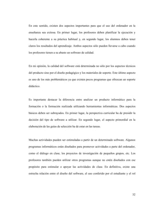 32
En este sentido, existen dos aspectos importantes para que el uso del ordenador en la
enseñanza sea exitosa. En primer lugar, los profesores deben planificar la ejecución y
hacerla coherente a su práctica habitual y, en segundo lugar, los alumnos deben tener
claros los resultados del aprendizaje. Ambos aspectos sólo pueden llevarse a cabo cuando
los profesores tienen a su abasto un software de calidad.
En mi opinión, la calidad del software está determinada no sólo por los aspectos técnicos
del producto sino por el diseño pedagógico y los materiales de soporte. Este último aspecto
es uno de los más problemáticos ya que existen pocos programas que ofrezcan un soporte
didáctico.
Es importante destacar la diferencia entre analizar un producto informático para la
formación o la formación realizada utilizando herramientas informáticas. Dos aspectos
básicos deben ser subrayados. En primer lugar, la perspectiva curricular ha de presidir la
decisión del tipo de software a utilizar. En segundo lugar, el aspecto primordial en la
elaboración de las guías de selección ha de estar en las tareas.
Muchas actividades pueden ser estimuladas a partir de un determinado software. Algunos
programas informáticos están diseñados para promover actividades a parte del ordenador,
como el diálogo en clase, los proyectos de investigación de pequeños grupos, etc. Los
profesores también pueden utilizar otros programas aunque no estén diseñados con ese
propósito para estimular o apoyar las actividades de clase. En definitiva, existe una
estrecha relación entre el diseño del software, el uso conferido por el estudiante y el rol
 
