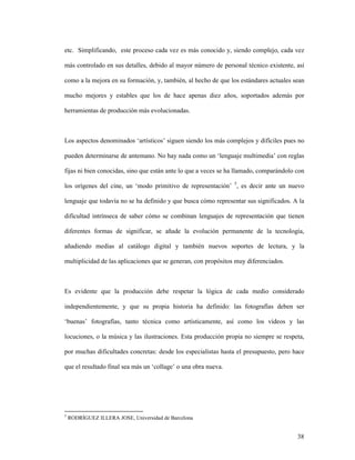 38
etc. Simplificando, este proceso cada vez es más conocido y, siendo complejo, cada vez
más controlado en sus detalles, debido al mayor número de personal técnico existente, así
como a la mejora en su formación, y, también, al hecho de que los estándares actuales sean
mucho mejores y estables que los de hace apenas diez años, soportados además por
herramientas de producción más evolucionadas.
Los aspectos denominados ‘artísticos’ siguen siendo los más complejos y difíciles pues no
pueden determinarse de antemano. No hay nada como un ‘lenguaje multimedia’ con reglas
fijas ni bien conocidas, sino que están ante lo que a veces se ha llamado, comparándolo con
los orígenes del cine, un ‘modo primitivo de representación’ 5
, es decir ante un nuevo
lenguaje que todavía no se ha definido y que busca cómo representar sus significados. A la
dificultad intrínseca de saber cómo se combinan lenguajes de representación que tienen
diferentes formas de significar, se añade la evolución permanente de la tecnología,
añadiendo medias al catálogo digital y también nuevos soportes de lectura, y la
multiplicidad de las aplicaciones que se generan, con propósitos muy diferenciados.
Es evidente que la producción debe respetar la lógica de cada medio considerado
independientemente, y que su propia historia ha definido: las fotografías deben ser
‘buenas’ fotografías, tanto técnica como artísticamente, así como los vídeos y las
locuciones, o la música y las ilustraciones. Esta producción propia no siempre se respeta,
por muchas dificultades concretas: desde los especialistas hasta el presupuesto, pero hace
que el resultado final sea más un ‘collage’ o una obra nueva.
5
RODRÍGUEZ ILLERA JOSE, Universidad de Barcelona
 