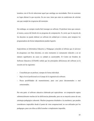 43
temática, con el fin de seleccionar aquel que satisfaga sus necesidades. Pero en ocasiones
no logra obtener lo que necesita. En ese caso, tiene que estar en condiciones de solicitar
uno que cumpla las exigencias del momento.
Sin embargo, no siempre resulta fácil encargar un software. El profesor tiene que conocer,
al menos, acerca del diseño de un programa de computación. Es cierto que la mayoría de
los docentes no puede elaborar un software de calidad por sí mismo, pero tampoco los
programadores de forma independiente pueden lograrlo.
Especialistas en Informática Educativa y Pedagogos coinciden al afirmar que el universo
de programas con fines docentes, en estos momentos es sumamente reducido y en un
número significativo de casos su calidad es cuestionable. El Centro de Estudios de
Software Educativo (CESoftE) señala que las principales deficiencias del software en la
escuela son las siguientes:
- Concebido por un profesor, siempre de forma individual.
- Bajo el nivel profesional en el campo de la ingeniería de software.
- Pocas posibilidades de mantenimiento, pues casi poco documentados o mal
estructurados.
Por otra parte. el software educativo elaborado por especialistas en computación supera
substancialmente muchas de las deficiencias planteadas, pero en su mayoría carece de una
estrategia pedagógica coherente. Muchos programas diseñados a la enseñanza, que pueden
considerarse impecables desde el punto de vista computacional, no son utilizados por los
pedagogos, pues con ellos es difícil enseñar o simplemente imposible.
 