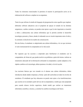 46
Todos los elementos mencionados le permiten al maestro la participación activa en la
elaboración del software a emplear en su asignatura.
Tanto los que utilizan el estudio de lenguajes de programación como aquellos que emplean
diferentes software educativos con el propósito de apoyar el estudio de las distintas
asignaturas, o ambas variantes, no pueden estar ajenos a que lo más importante es trasmitir
a niños y adolescentes una cultura informática que le permita asimilar el desarrollo
tecnológico presente y futuro, donde el ordenador sea un vinculo importante entre el niño y
la constante evolución de los medios de comunicación.
De esta forma, el estudiante va adquiriendo una cultura informática, a la vez que reconoce
el valor instrumental de la computadora en la vida social.
Por supuesto que las acciones a emprender para familiarizar al estudiante con la
computadora, de forma tal, que pueda resolver un problema o parte del mismo, realizar un
tratamiento adecuado de la información utilizando la computadora o poder adaptarse a los
rápidos cambios en la tecnología, deben ajustarse a la edad y al nivel escolar.
Las nociones básicas que van creando en el alumno una cultura informática, deben
introducirse desde edades tempranas y formar parte del currículum en todos los niveles de
enseñanza. El estudiante que hoy educamos no puede estar ajeno a las transformaciones
que ocurren en la sociedad a partir del uso de la computadora y tendrá que estar preparado
para cuando alcance niveles superiores, donde tendrá que realizar un tratamiento
informático científico y técnico, y asimilar los cambios tecnológicos del futuro.
 