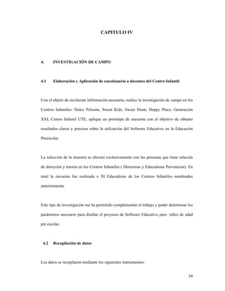 54
CAPITULO IV
4. INVESTIGACIÓN DE CAMPO
4.1 Elaboración y Aplicación de cuestionario a docentes del Centro Infantil
Con el objeto de recolectar información necesaria, realice la investigación de campo en los
Centros Infantiles: Dulce Pelusita, Sweet Kids, Sweet Herat, Happy Place, Generación
XXI, Centro Infantil UTE, aplique un prototipo de encuesta con el objetivo de obtener
resultados claros y precisos sobre la utilización del Software Educativo en la Educación
Preescolar.
La selección de la muestra se efectuó exclusivamente con las personas que tiene relación
de dirección y tutoría en los Centros Infantiles ( Directoras y Educadoras Parvularias). En
total la encuesta fue realizada a 50 Educadoras de los Centros Infantiles nombrados
anteriormente.
Este tipo de investigación me ha permitido complementar el trabajo y poder determinar los
parámetros necesario para diseñar el proyecto de Software Educativo para niños de edad
pre escolar.
4.2 Recopilación de datos
Los datos se recopilaron mediante los siguientes instrumentos:
 