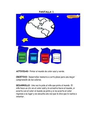 PANTALLA 1
ACTIVIDAD: Pintar el mundo de color azul y verde.
OBJETIVO: Desarrollar memoria a corto plazo para una mejor
comprensión de los colores.
DESARROLLO: Una voz le pide al niño que pinte el mundo. El
niño hace un clic en el color azùl y lo arrastra hacia el mundo, si
acierta con el color el mundo se pinta y si no acierta el color
regresa a su lugar y se escucha una voz que le dice que lo vuelva a
intentar.
 