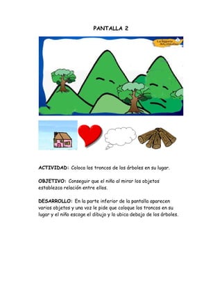 PANTALLA 2
ACTIVIDAD: Coloca los troncos de los árboles en su lugar.
OBJETIVO: Conseguir que el niño al mirar los objetos
establezca relación entre ellos.
DESARROLLO: En la parte inferior de la pantalla aparecen
varios objetos y una voz le pide que coloque los troncos en su
lugar y el niño escoge el dibujo y lo ubica debajo de los árboles.
 