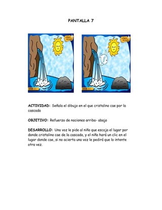 PANTALLA 7
ACTIVIDAD: Señala el dibujo en el que cristalino cae por la
cascada
OBJETIVO: Refuerzo de nociones arriba- abajo
DESARROLLO: Una voz le pide al niño que escoja el lugar por
donde cristalino cae de la cascada, y el niño hará un clic en el
lugar donde cae, si no acierta una voz le pedirá que lo intente
otra vez.
 