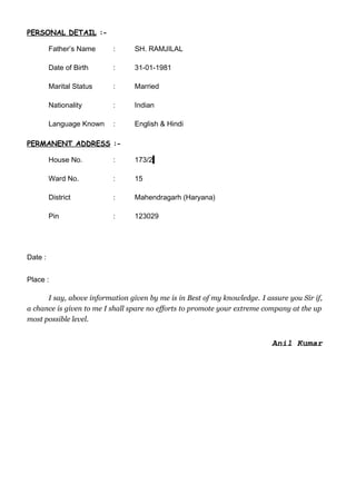 PERSONAL DETAIL :-
Father’s Name : SH. RAMJILAL
Date of Birth : 31-01-1981
Marital Status : Married
Nationality : Indian
Language Known : English & Hindi
PERMANENT ADDRESS :-
House No. : 173/2
Ward No. : 15
District : Mahendragarh (Haryana)
Pin : 123029
Date :
Place :
I say, above information given by me is in Best of my knowledge. I assure you Sir if,
a chance is given to me I shall spare no efforts to promote your extreme company at the up
most possible level.
Anil Kumar
 