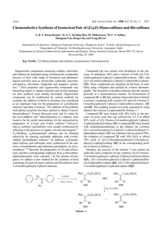 Notes                                                                     Bull. Korean Chem. Soc. 2008, Vol. 29, No. 11   2291

Chemoselective Synthesis of Isomerical Pair of (E),(Z)-Mono-sulfones and Bis-sulfones
                      A. B. V. Kiran Kumar,† K. S. V. Krishna Rao, M. Maheswara,‡ M. C. S. Subha,†
                                       Shengyun Cui, Dongri Jin, and Yong-Ill Lee*

          Department of Chemistry, Changwon National University, Changwon, Korea. *E-mail: yilee@changwon.ac.kr
                          †
                           Department of Chemistry, Sri Krishnadevaraya University, Anantapur, India
        ‡
         Department of Advanced Materials for Information and Display, Pusan National University, Busan 609-735, Korea
                                                    Received May 28, 2008

           Key Words : E,Z-Mono-sulfones, Bis-sulfones, Isomerisation, Chemoselectivity


   Organosulfur compounds containing sulfides, sulfoxides,           Compound (A) was treated with thiophenol in the pre-
and sulfones are important group of heterocyclic compounds,        sence of anhydrous AlCl3 and a mixture of both (E)-1-(4-
because of their wide range of biological and pharmaco-            methoxyphenyl)-2-phenyl-1-(phenylthio)-ethene (1E) and
logical activities such as insecticidal, scabicidal, anti-ulcer,   (Z)-1-(4-methoxyphenyl)-2-phenyl-1-(phenylthio)-ethene
anti-leprosy, anti-tumor, fungicidal and purgative proper-         (2Z). These compounds are separated on the basis of solu-
ties.1-5 Their properties turn organosulfur compounds very         bility using n-Heptane and purified by column chromato-
interesting targets to organic chemists and several strategies     graphy. The formation of products indicates that the reaction
for their synthesis were already developed. Organosulfur           proceeds in a chemoselective manner. On bromination of
compounds can be synthesized by various methods for                compound 1E or 2Z, they undergo chemoselection to furnish
example, the addition of thiols to acetylene was considered        a mixture containing both isomers (E) and (Z)-1-bromo-2-
as an important route for the preparation of α,β-ethylenic         (4-methoxyphenyl)-1-phenyl-2-(phenylthio)-ethenes (3E
sulfones6 and their Z-isomers.7 The addition of benzylthiols       and 4Z). The resulting isomers are easily separated by using
with phenyl acetylene has been utilized to obtain Z-styryl-        ethanol; this reaction is represented by Scheme 1.15
benzylsulfones,8 Z-styryl thioacetic acid, and it’s esters by        Compound 3E were treated with 30% H2O2 in the pre-
the trans-addition rule.9 Idosufonization of 1-alkynes were        sence of acetic acid, this was refluxed for 2-3 h to afford
found to be the useful intermediates for the stereoselective       82% yield of (E)-1-bromo-2-(4-methoxyphenyl)-1-phenyl-
preparation of Z-vinyl and Z-allyl sulfones.10 However,            2-(phenylsulfonyl)-ethene (5E). Compound 5E when treated
alkoxy carbonyl vinylsulfones were usually synthesized by          with sodiumbenzenethiolate in dry ethanol, the colorless
refluxing in the presence of organic solvents and reagents.11      (E)-1-(4-methoxyphenyl)-2-phenyl-1-(phenylsulfonyl)-2-
E-γ-Hydroxy α,β-unsaturated sulfones can be obtained               (phenylthio)-ethene (7E) was obtained with an yield of 70%.
selectively by reacting enolizable aldehydes with p-tolyl-         On oxidation of compound 7E with 30% H2O2 to afford
sulfinyl methylphenyl sulfones.12 In addition, α,β-unsatu-         78% yield of (E)-1,2-bis-(phenylsulfonyl)-1-(4-methoxy-
rated sulfones and sulfoxides were synthesized in the pre-         phenyl)-2-(phenyl)-ethene (9E) in the corresponding prod-
sence of molybdenum and ruthenium precatalysts via cross-          uct as shown in Scheme 2.
metathesis.13,14 Recently the preparation of (E) and (Z)-iso-        Similarly, the reaction of the Scheme 3 was carried out
mers and their corresponding sulphones from p-chlorophen-          under the same conditions for the synthesis of (Z)-1-bromo-
ylphenylacetylene were reported.15 In the present investi-         2-(4-methoxyphenyl)-1-phenyl-2-(phenylsulfonyl)-ethene
gation we address a new method for the synthesis of both           (6Z), (Z)-1-(4-methoxyphenyl)-2-phenyl-1-(phenylsulfon-
containing (E) and (Z) mono-sulfones and bis-sulfones from         yl)-2-(phenylthio)-ethene (8Z), (Z)-1,2-bis (phenylsulfonyl)-
1-(4-methoxyphenyl)-2-phenyl ethanone.                             1-(4-methoxyphenyl)-2-(phenyl)-ethene (10Z).




                                                             Scheme 1
 
