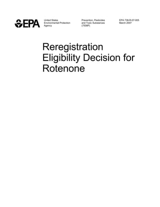 United States              Prevention, Pesticides   EPA 738-R-07-005
Environmental Protection   and Toxic Substances     March 2007
Agency                     (7508P)




Reregistration
Eligibility Decision for
Rotenone
 